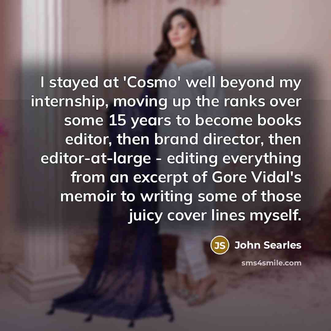 “I stayed at 'Cosmo' well beyond my internship, moving up the ranks over some 15 years to become books editor, then brand director, then editor-at-large - editing everything from an excerpt of Gore Vidal's memoir to writing some of those juicy cover lines myself.” quote by John Searles