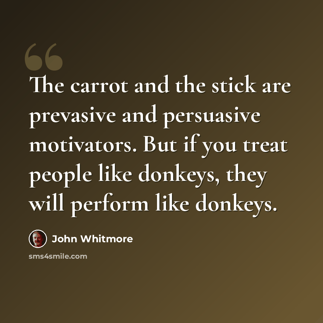 “The carrot and the stick are prevasive and persuasive motivators. But if you treat people like donkeys, they will perform like donkeys.” quote by John Whitmore