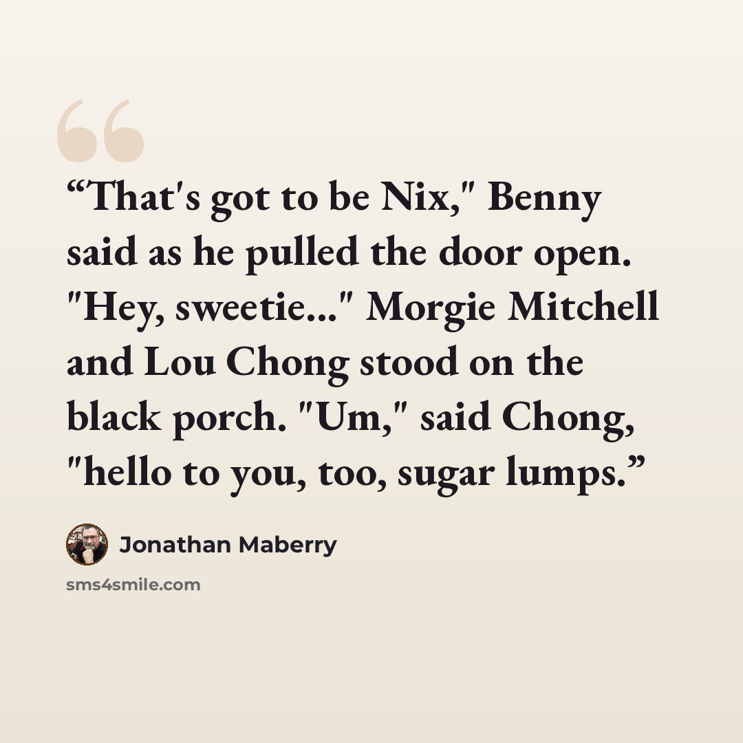 “That's got to be Nix," Benny said as he pulled the door open. "Hey, sweetie..." Morgie Mitchell and Lou Chong stood on the black porch. "Um," said Chong, "hello to you, too, sugar lumps.” quote by Jonathan Maberry