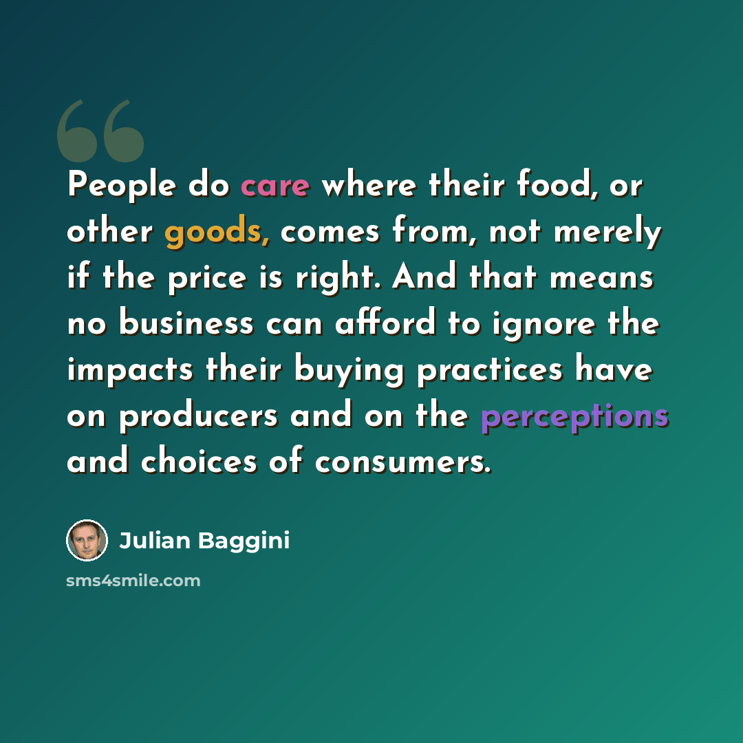 “People do care where their food, or other goods, comes from, not merely if the price is right. And that means no business can afford to ignore the impacts their buying practices have on producers and on the perceptions and choices of consumers.” quote by Julian Baggini