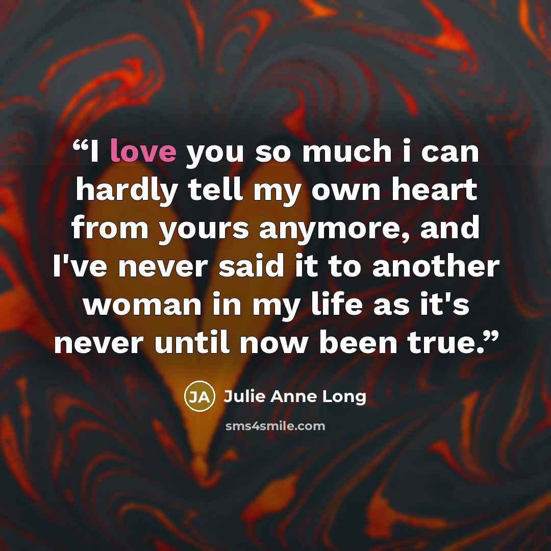 “I love you so much i can hardly tell my own heart from yours anymore, and I've never said it to another woman in my life as it's never until now been true.” quote by Julie Anne Long