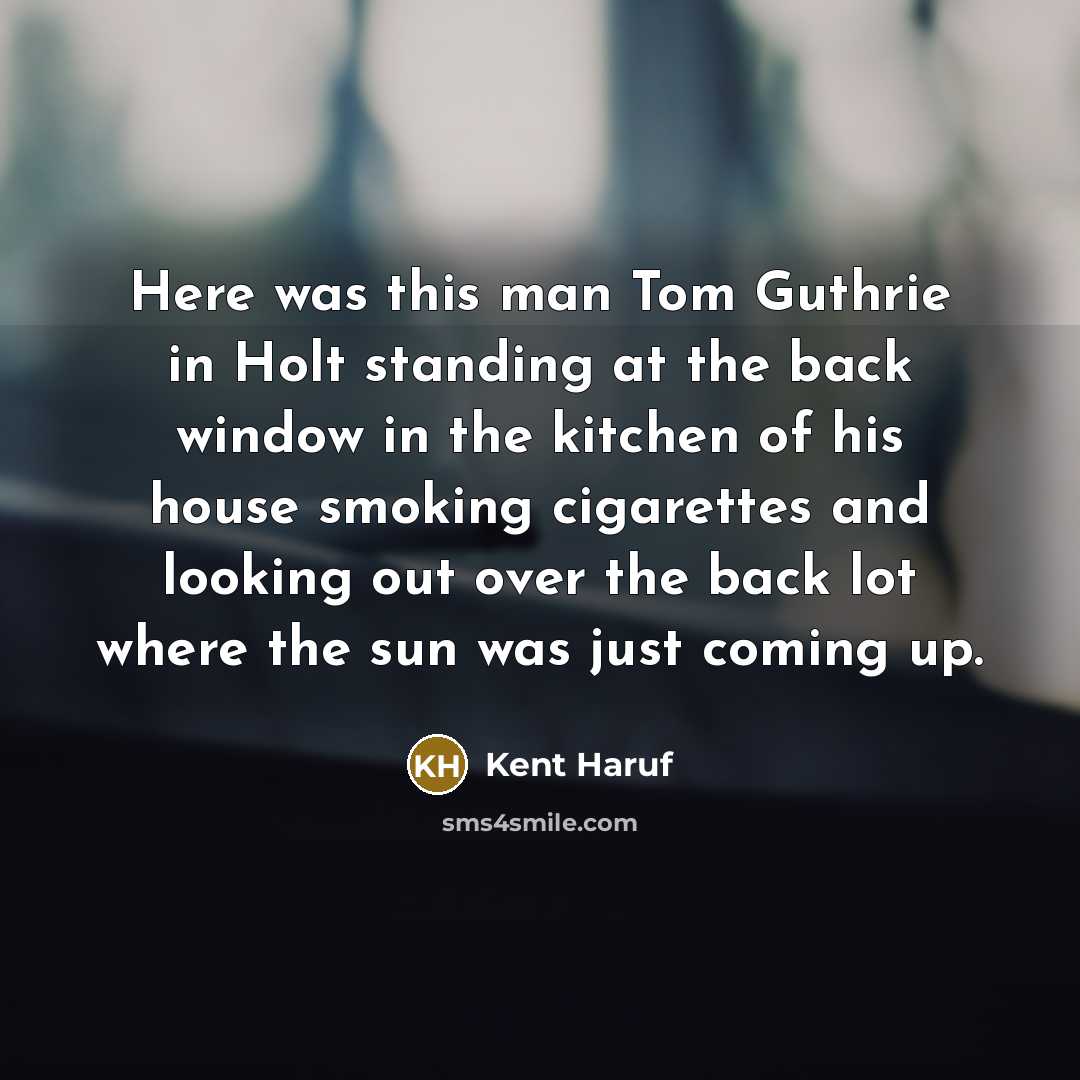 “Here was this man Tom Guthrie in Holt standing at the back window in the kitchen of his house smoking cigarettes and looking out over the back lot where the sun was just coming up.” quote by Kent Haruf