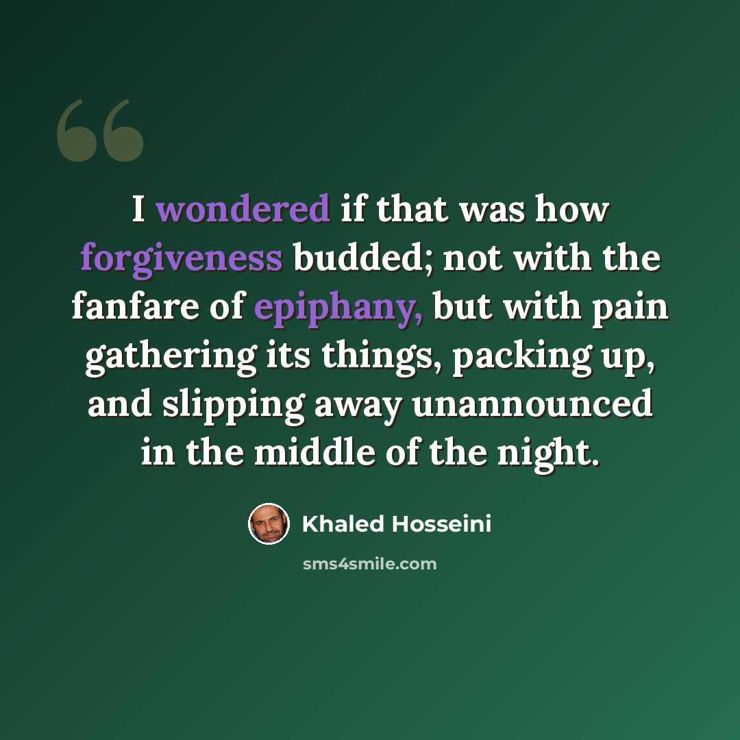 “I wondered if that was how forgiveness budded; not with the fanfare of epiphany, but with pain gathering its things, packing up, and slipping away unannounced in the middle of the night.” quote by Khaled Hosseini