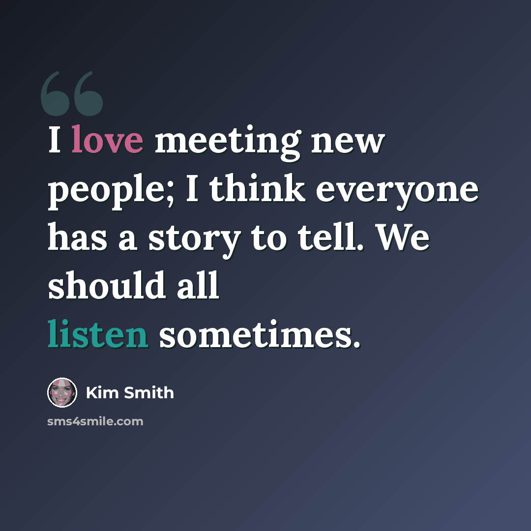 “I love meeting new people; I think everyone has a story to tell. We should all listen sometimes.” quote by Kim Smith