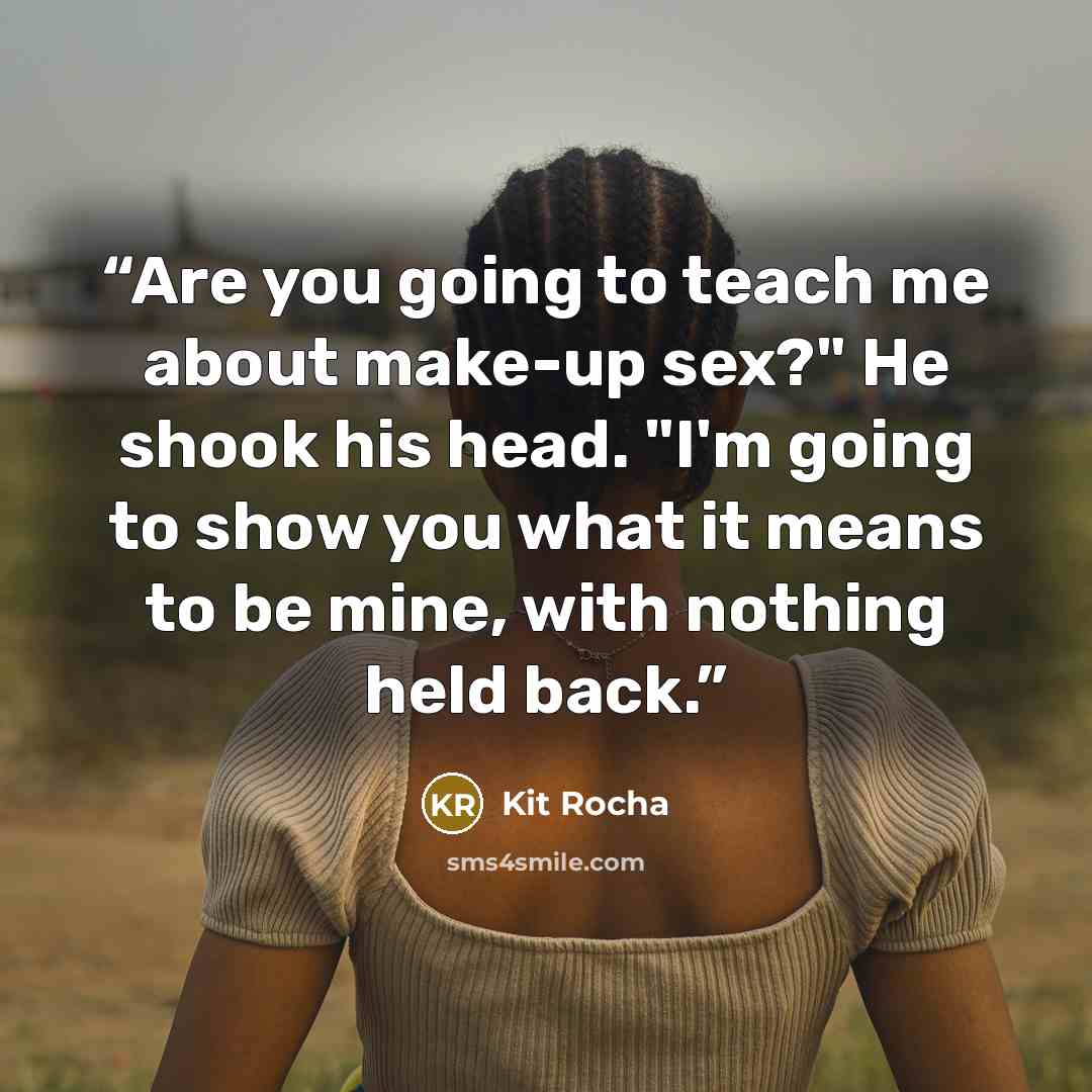 “Are you going to teach me about make-up sex?" He shook his head. "I'm going to show you what it means to be mine, with nothing held back.” quote by Kit Rocha