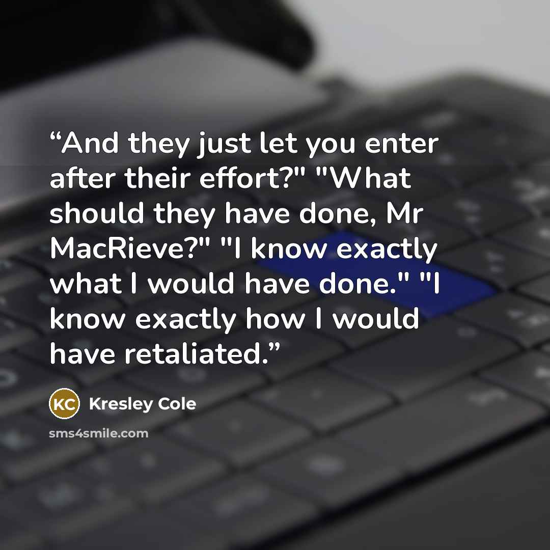 “And they just let you enter after their effort?" "What should they have done, Mr MacRieve?" "I know exactly what I would have done." "I know exactly how I would have retaliated.” quote by Kresley Cole