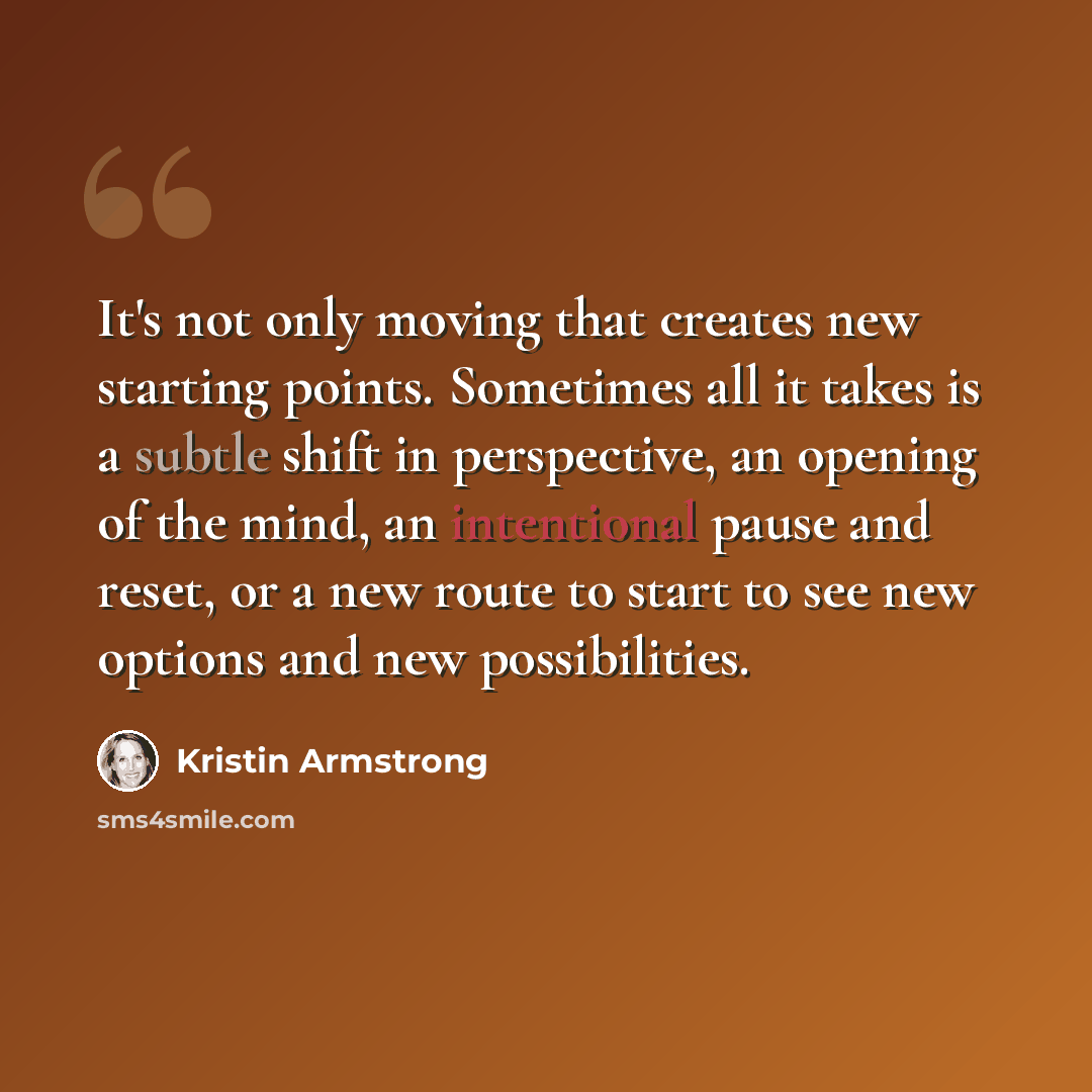 “It's not only moving that creates new starting points. Sometimes all it takes is a subtle shift in perspective, an opening of the mind, an intentional pause and reset, or a new route to start to see new options and new possibilities.” quote by Kristin Armstrong