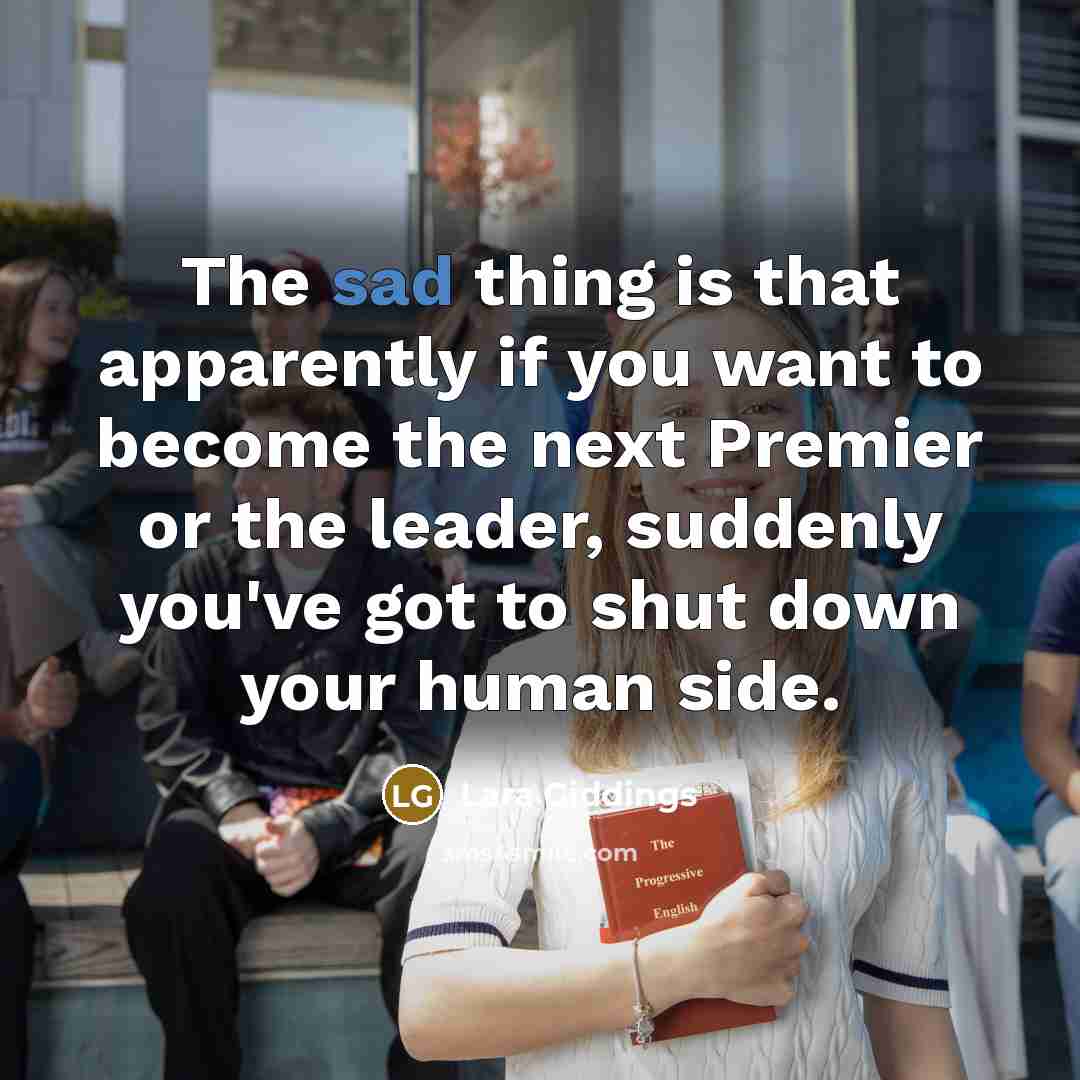 “The sad thing is that apparently if you want to become the next Premier or the leader, suddenly you've got to shut down your human side.” quote by Lara Giddings