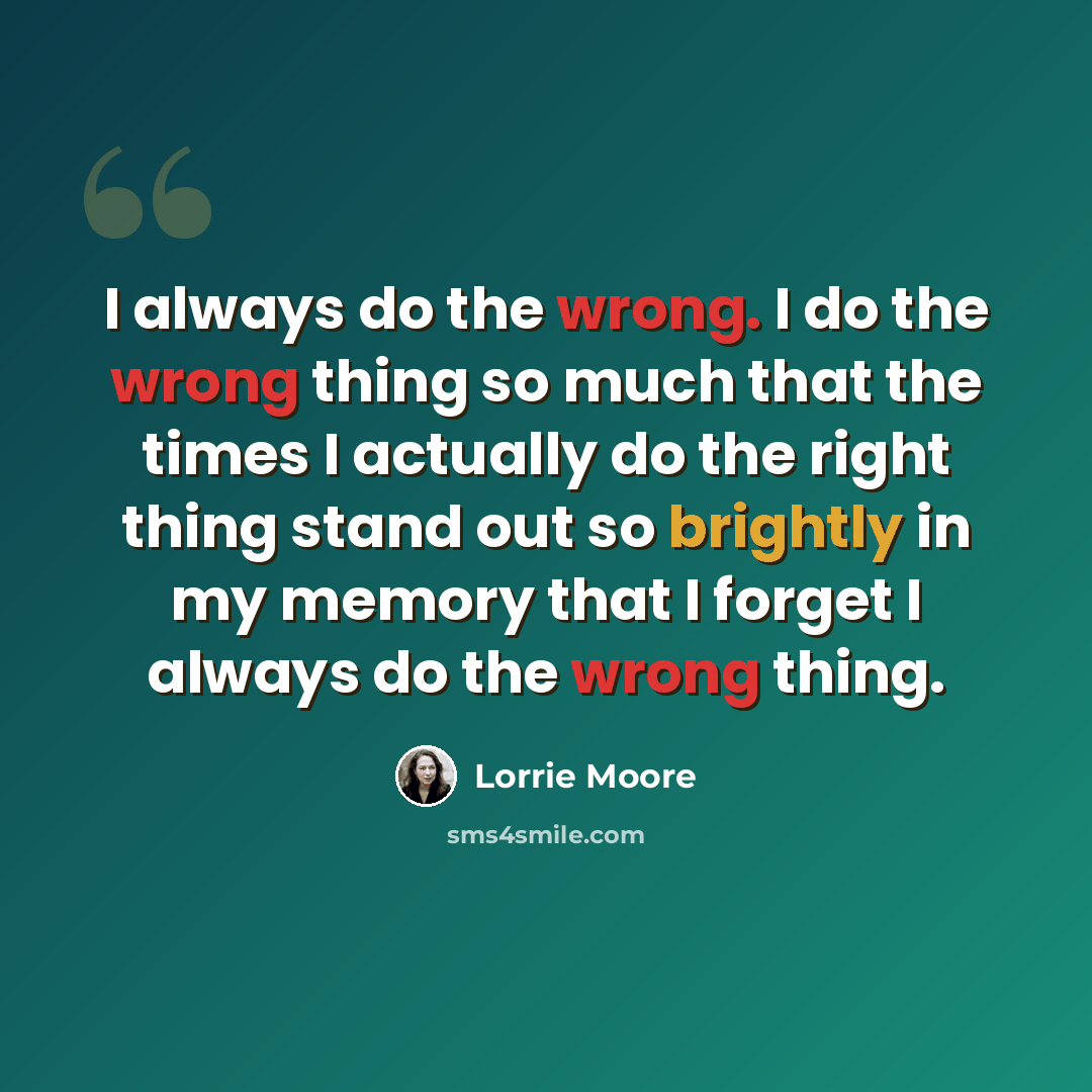 “I always do the wrong. I do the wrong thing so much that the times I actually do the right thing stand out so brightly in my memory that I forget I always do the wrong thing.” quote by Lorrie Moore
