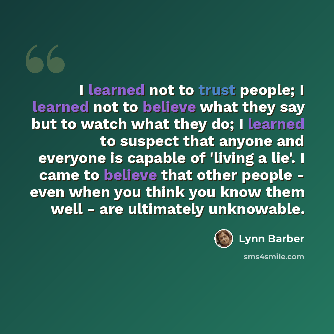 “I learned not to trust people; I learned not to believe what they say but to watch what they do; I learned to suspect that anyone and everyone is capable of 'living a lie'. I came to believe that other people - even when you think you know them well - are ultimately unknowable.” quote by Lynn Barber