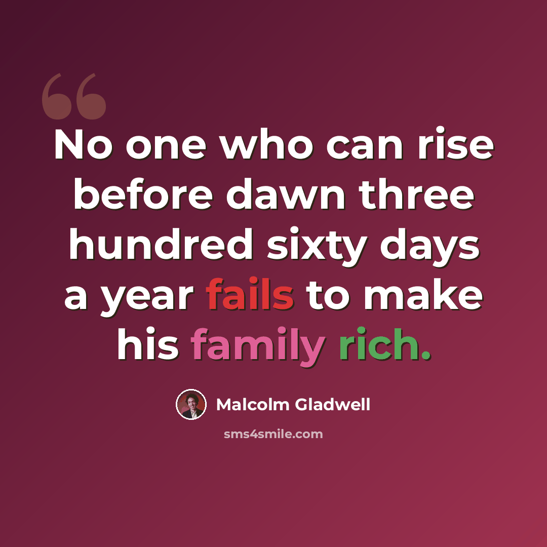 “No one who can rise before dawn three hundred sixty days a year fails to make his family rich.” quote by Malcolm Gladwell