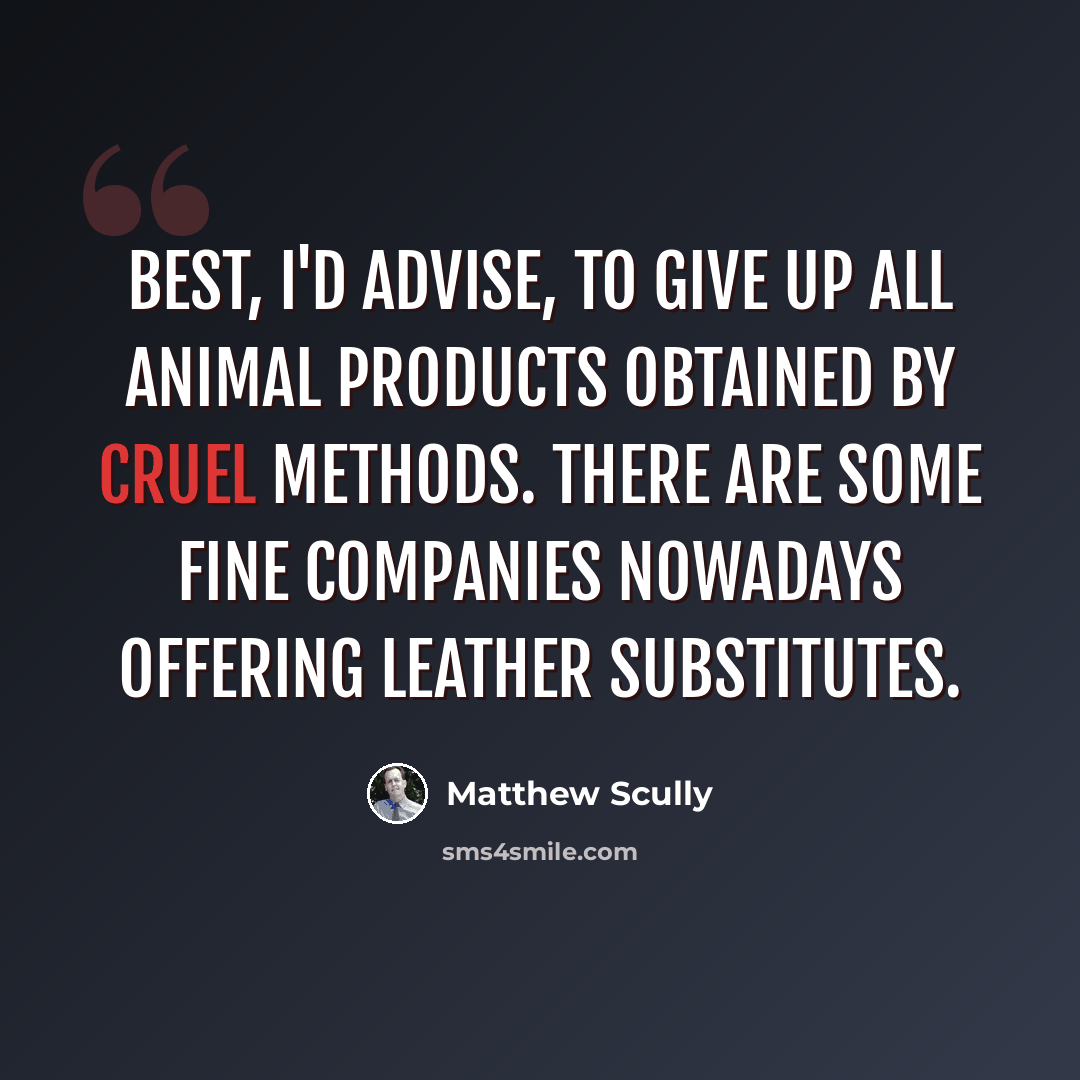 “Best, I'd advise, to give up all animal products obtained by cruel methods. There are some fine companies nowadays offering leather substitutes.” quote by Matthew Scully