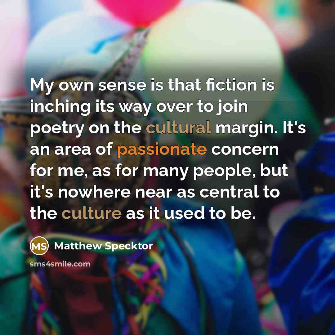 “My own sense is that fiction is inching its way over to join poetry on the cultural margin. It's an area of passionate concern for me, as for many people, but it's nowhere near as central to the culture as it used to be.” quote by Matthew Specktor