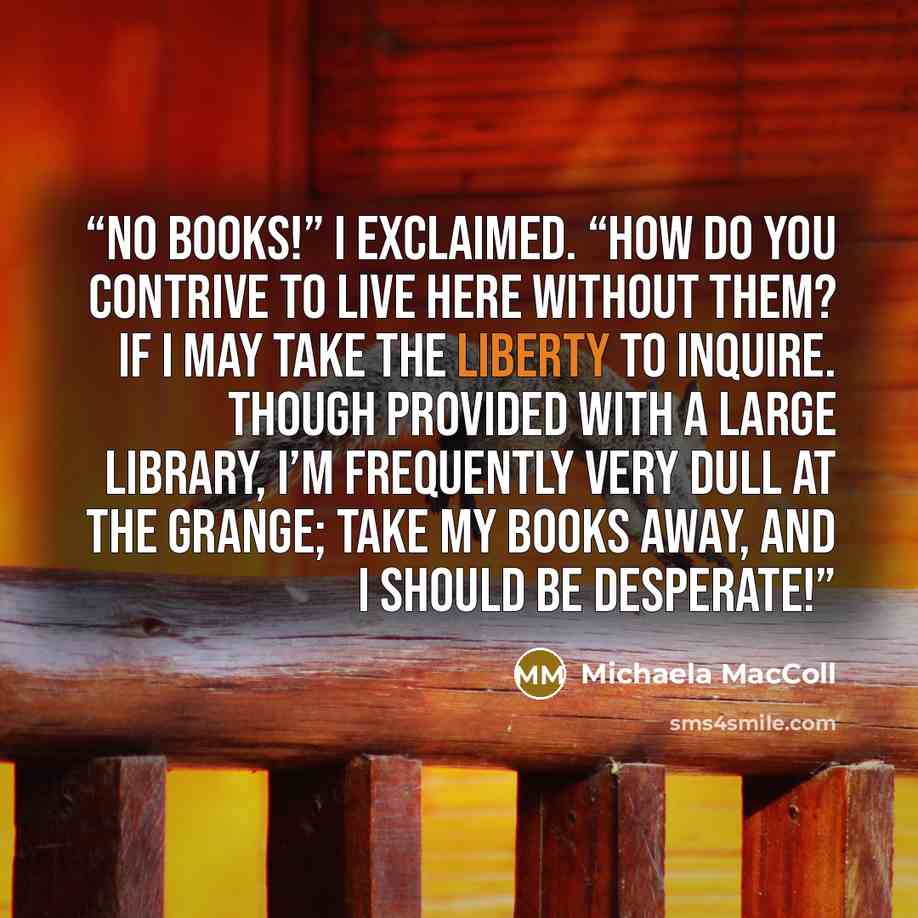 “No books!” I exclaimed. “How do you contrive to live here without them? if I may take the liberty to inquire. Though provided with a large library, I’m frequently very dull at the Grange; take my books away, and I should be desperate!” quote by Michaela MacColl