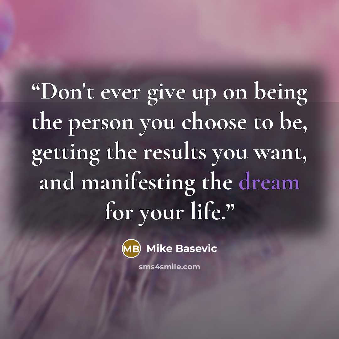 “Don't ever give up on being the person you choose to be, getting the results you want, and manifesting the dream for your life.” quote by Mike Basevic
