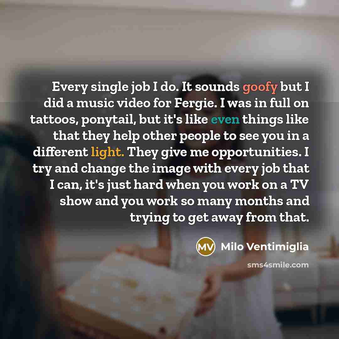 “Every single job I do. It sounds goofy but I did a music video for Fergie. I was in full on tattoos, ponytail, but it's like even things like that they help other people to see you in a different light. They give me opportunities. I try and change the image with every job that I can, it's just…” quote by Milo Ventimiglia