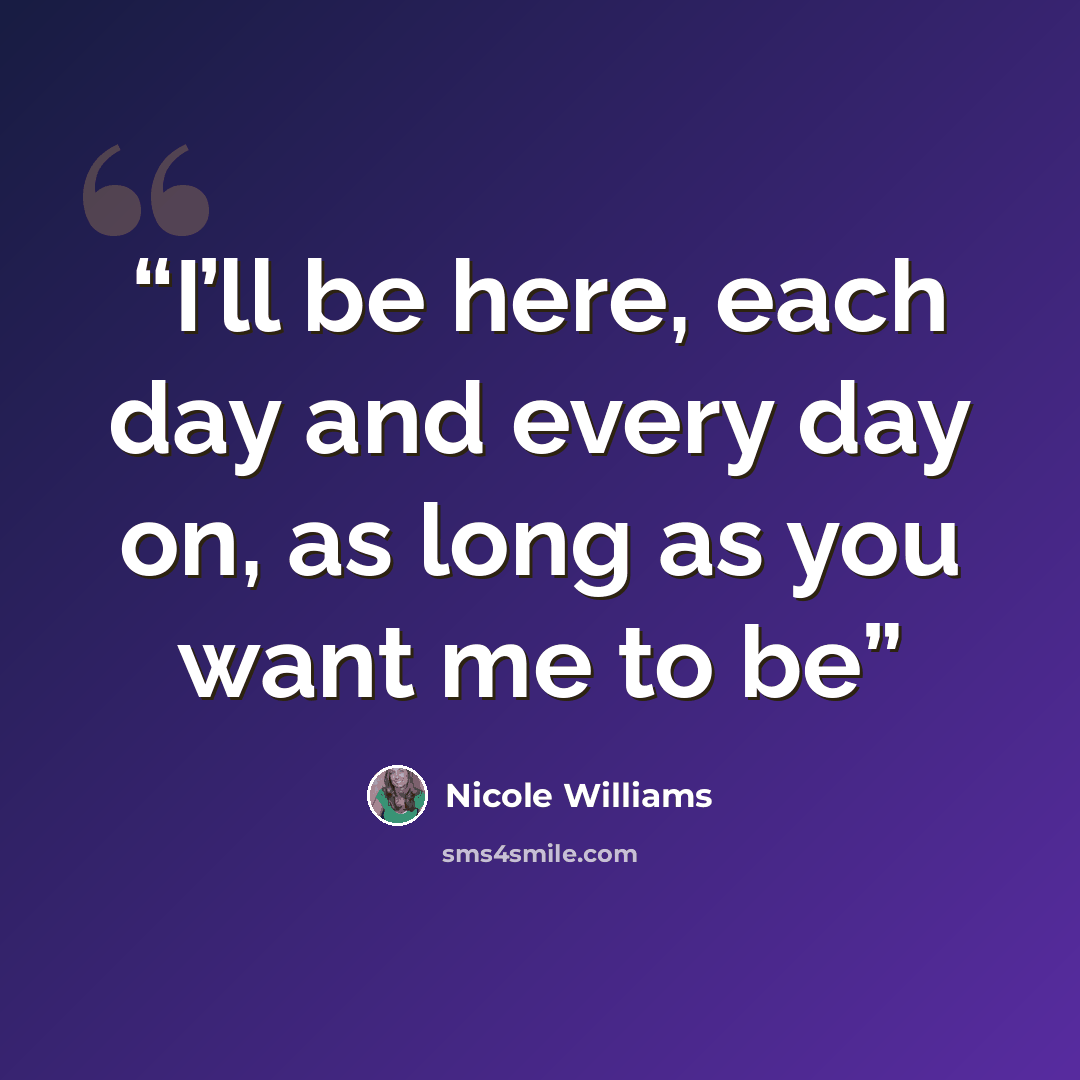 “I’ll be here, each day and every day on, as long as you want me to be” quote by Nicole Williams