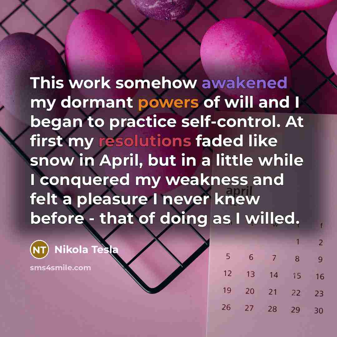 “This work somehow awakened my dormant powers of will and I began to practice self-control. At first my resolutions faded like snow in April, but in a little while I conquered my weakness and felt a pleasure I never knew before - that of doing as I willed.” quote by Nikola Tesla