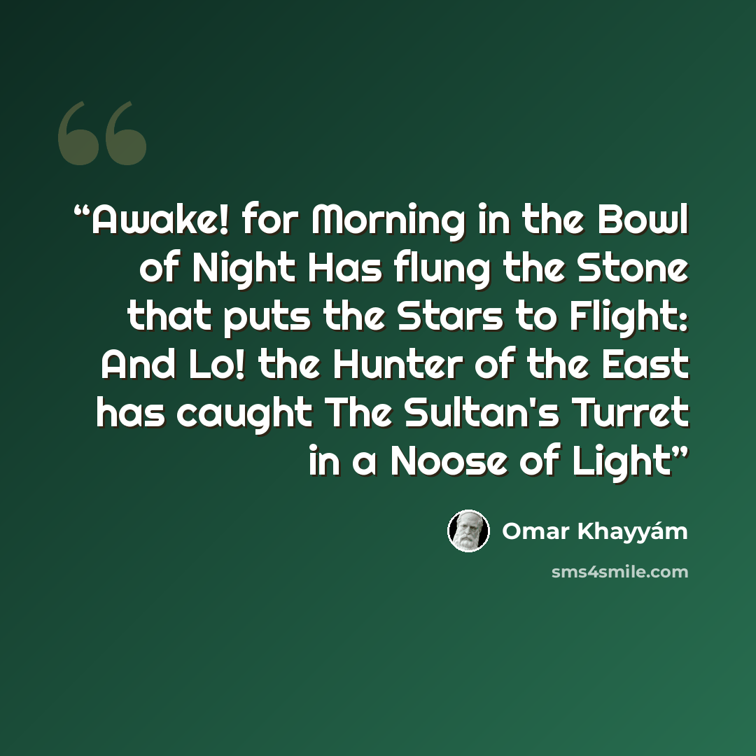 “Awake! for Morning in the Bowl of Night Has flung the Stone that puts the Stars to Flight: And Lo! the Hunter of the East has caught The Sultan's Turret in a Noose of Light” quote by Omar Khayyám