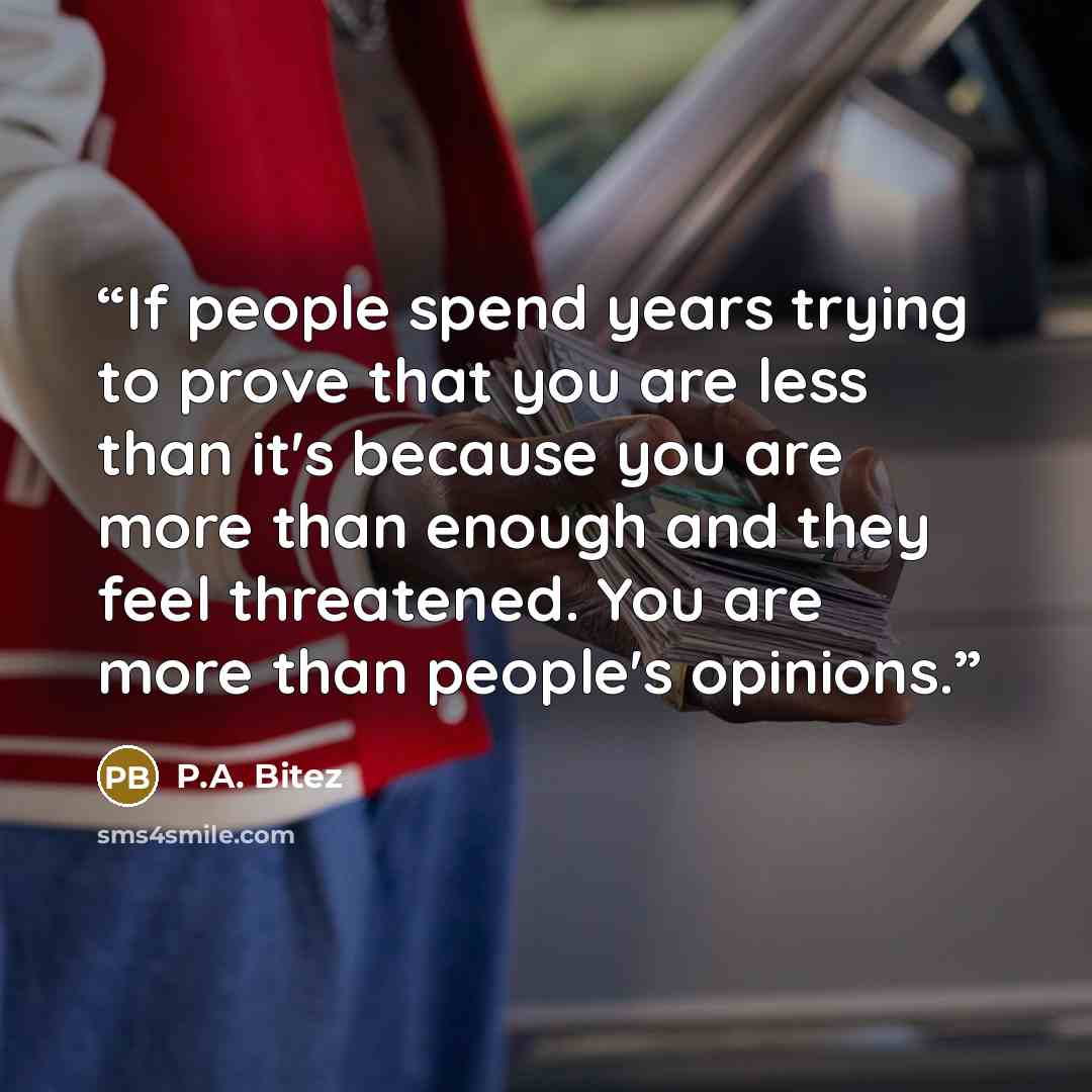“If people spend years trying to prove that you are less than it's because you are more than enough and they feel threatened. You are more than people's opinions.” quote by P.A. Bitez