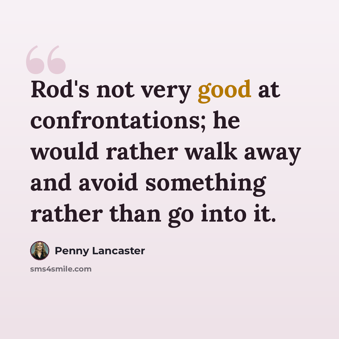 “Rod's not very good at confrontations; he would rather walk away and avoid something rather than go into it.” quote by Penny Lancaster