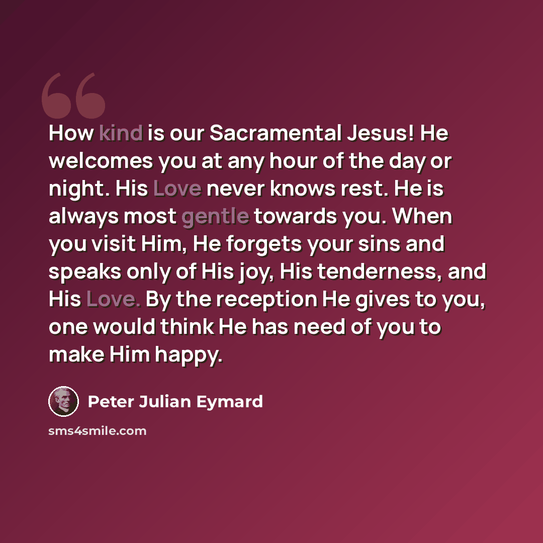 “How kind is our Sacramental Jesus! He welcomes you at any hour of the day or night. His Love never knows rest. He is always most gentle towards you. When you visit Him, He forgets your sins and speaks only of His joy, His tenderness, and His Love. By the reception He gives to you, one would think…” quote by Peter Julian Eymard