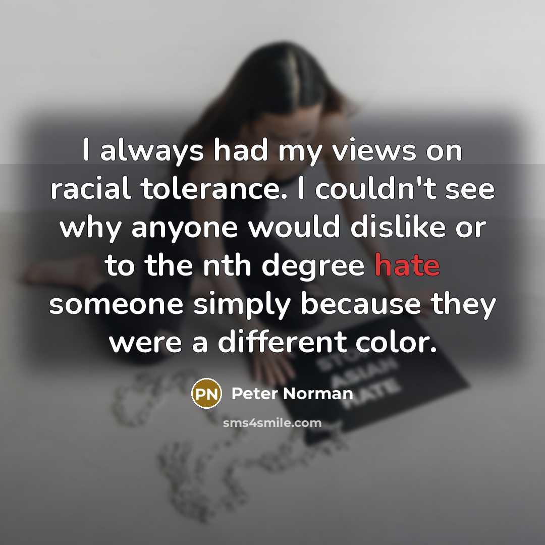 “I always had my views on racial tolerance. I couldn't see why anyone would dislike or to the nth degree hate someone simply because they were a different color.” quote by Peter Norman