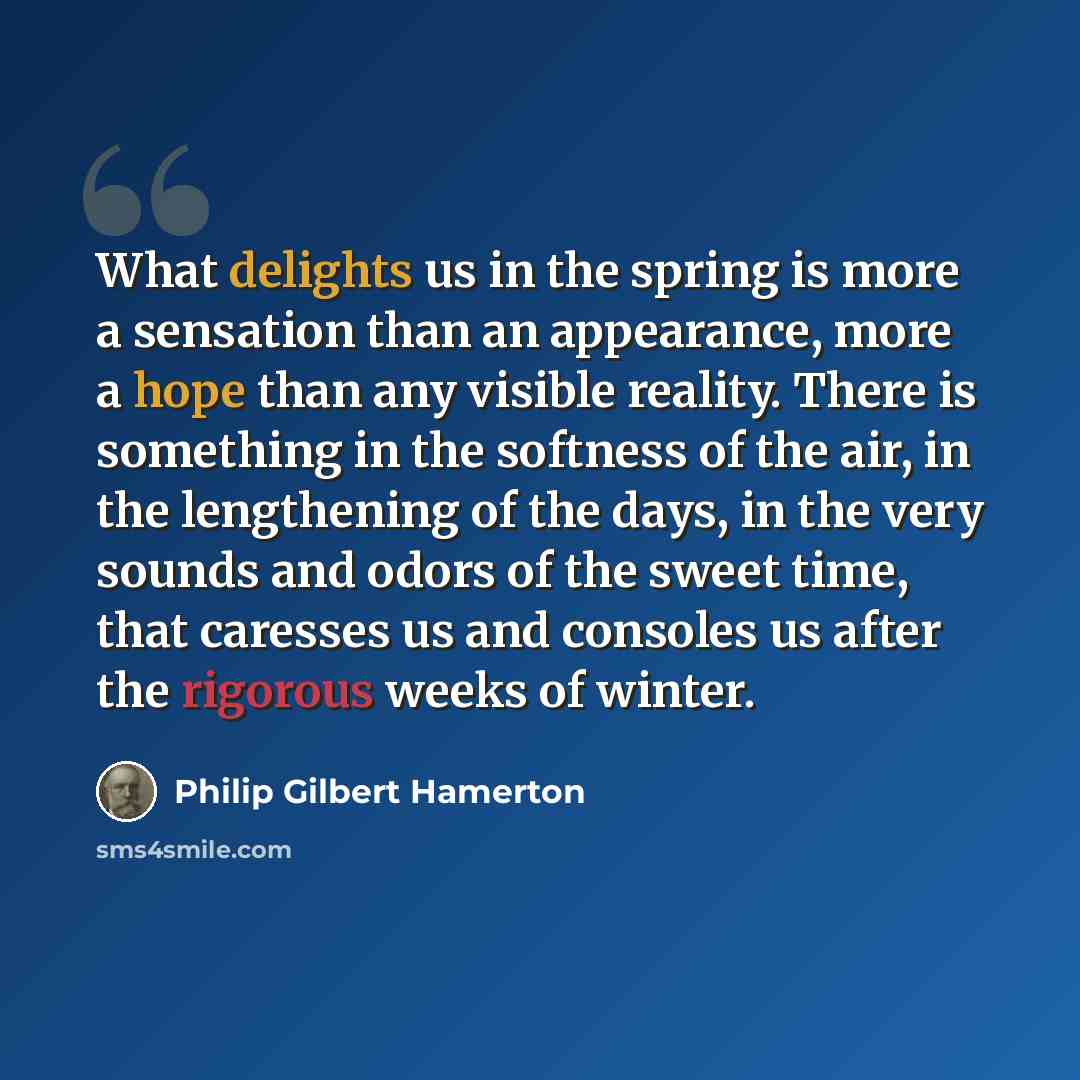 “What delights us in the spring is more a sensation than an appearance, more a hope than any visible reality. There is something in the softness of the air, in the lengthening of the days, in the very sounds and odors of the sweet time, that caresses us and consoles us after the rigorous weeks of…” quote by Philip Gilbert Hamerton