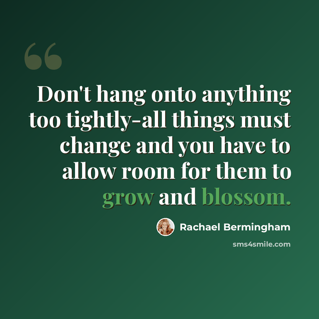 “Don't hang onto anything too tightly-all things must change and you have to allow room for them to grow and blossom.” quote by Rachael Bermingham