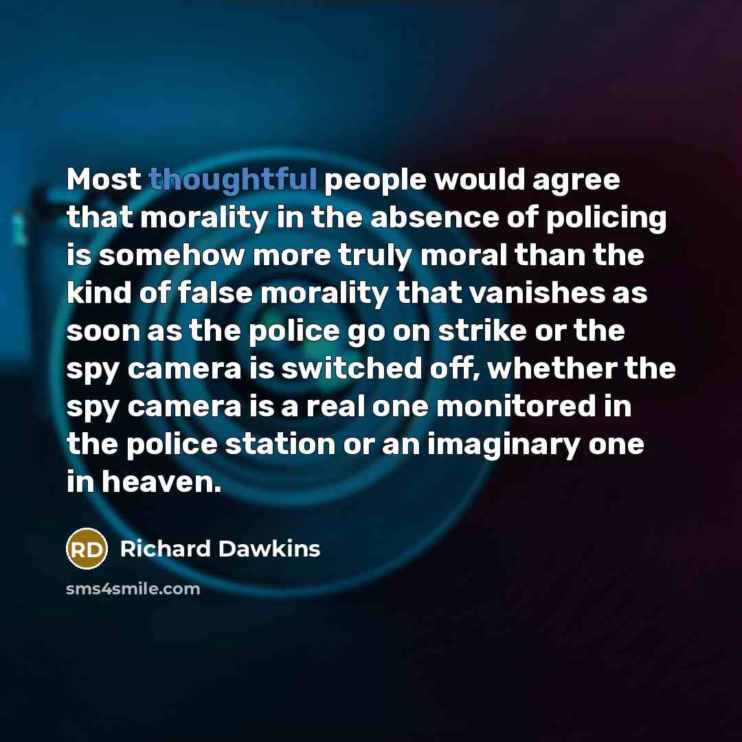 “Most thoughtful people would agree that morality in the absence of policing is somehow more truly moral than the kind of false morality that vanishes as soon as the police go on strike or the spy camera is switched off, whether the spy camera is a real one monitored in the police station or an…” quote by Richard Dawkins