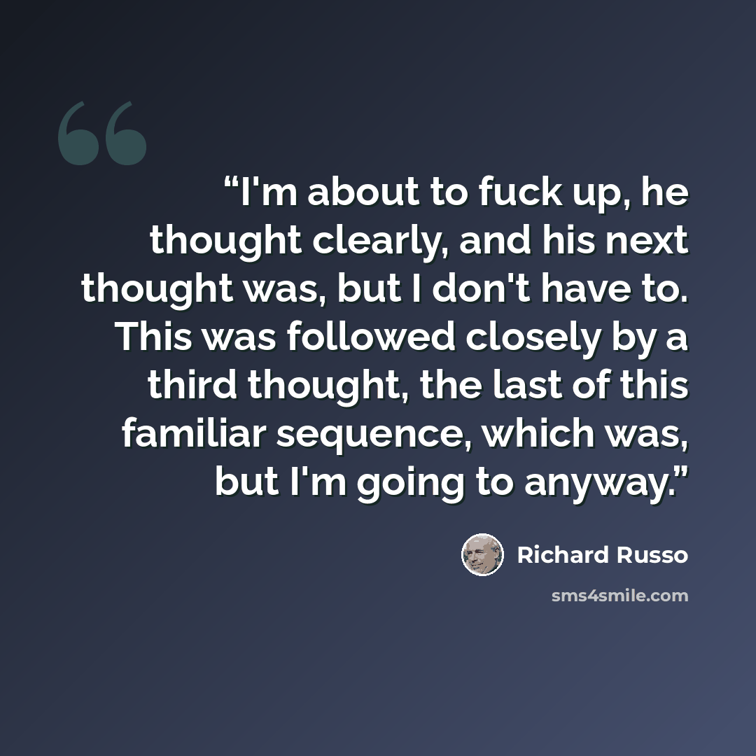 “I'm about to fuck up, he thought clearly, and his next thought was, but I don't have to. This was followed closely by a third thought, the last of this familiar sequence, which was, but I'm going to anyway.” quote by Richard Russo