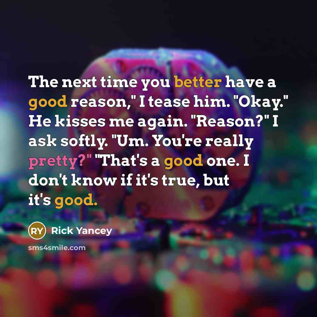 “The next time you better have a good reason," I tease him. "Okay." He kisses me again. "Reason?" I ask softly. "Um. You're really pretty?" "That's a good one. I don't know if it's true, but it's good.” quote by Rick Yancey