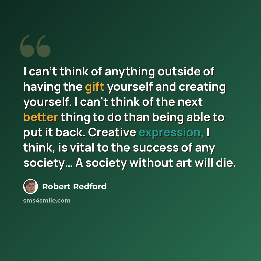 “I can't think of anything outside of having the gift yourself and creating yourself. I can't think of the next better thing to do than being able to put it back. Creative expression, I think, is vital to the success of any society… A society without art will die.” quote by Robert Redford