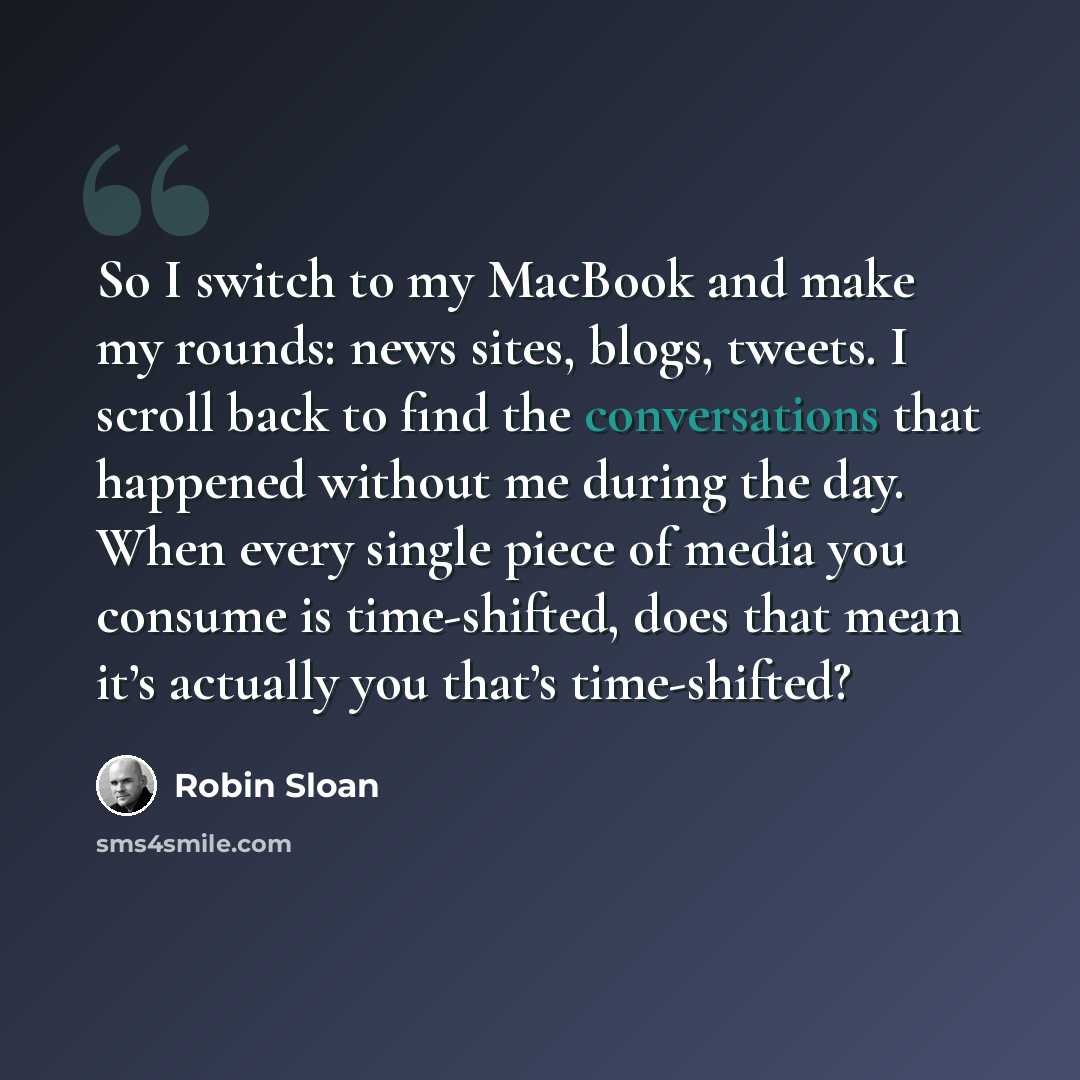 “So I switch to my MacBook and make my rounds: news sites, blogs, tweets. I scroll back to find the conversations that happened without me during the day. When every single piece of media you consume is time-shifted, does that mean it’s actually you that’s time-shifted?” quote by Robin Sloan