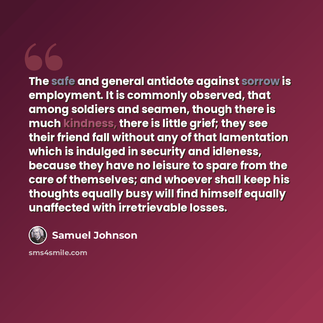 “The safe and general antidote against sorrow is employment. It is commonly observed, that among soldiers and seamen, though there is much kindness, there is little grief; they see their friend fall without any of that lamentation which is indulged in security and idleness, because they have no…” quote by Samuel Johnson