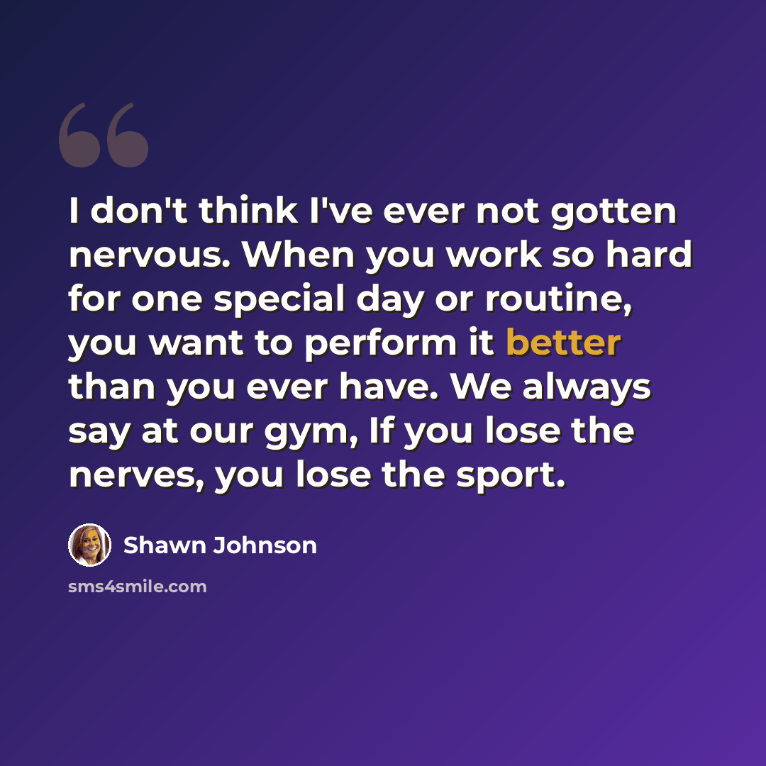 “I don't think I've ever not gotten nervous. When you work so hard for one special day or routine, you want to perform it better than you ever have. We always say at our gym, If you lose the nerves, you lose the sport.” quote by Shawn Johnson