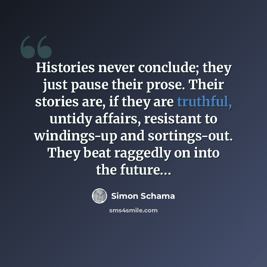 “Histories never conclude; they just pause their prose. Their stories are, if they are truthful, untidy affairs, resistant to windings-up and sortings-out. They beat raggedly on into the future…” quote by Simon Schama
