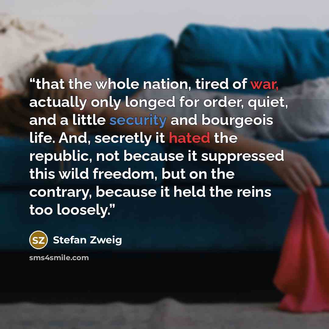 “that the whole nation, tired of war, actually only longed for order, quiet, and a little security and bourgeois life. And, secretly it hated the republic, not because it suppressed this wild freedom, but on the contrary, because it held the reins too loosely.” quote by Stefan Zweig