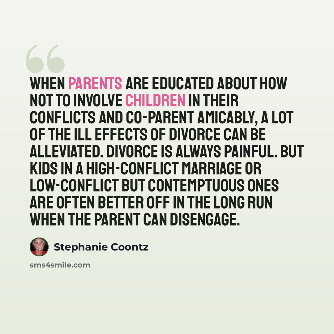 “When parents are educated about how not to involve children in their conflicts and co-parent amicably, a lot of the ill effects of divorce can be alleviated. Divorce is always painful. But kids in a high-conflict marriage or low-conflict but contemptuous ones are often better off in the long run…” quote by Stephanie Coontz