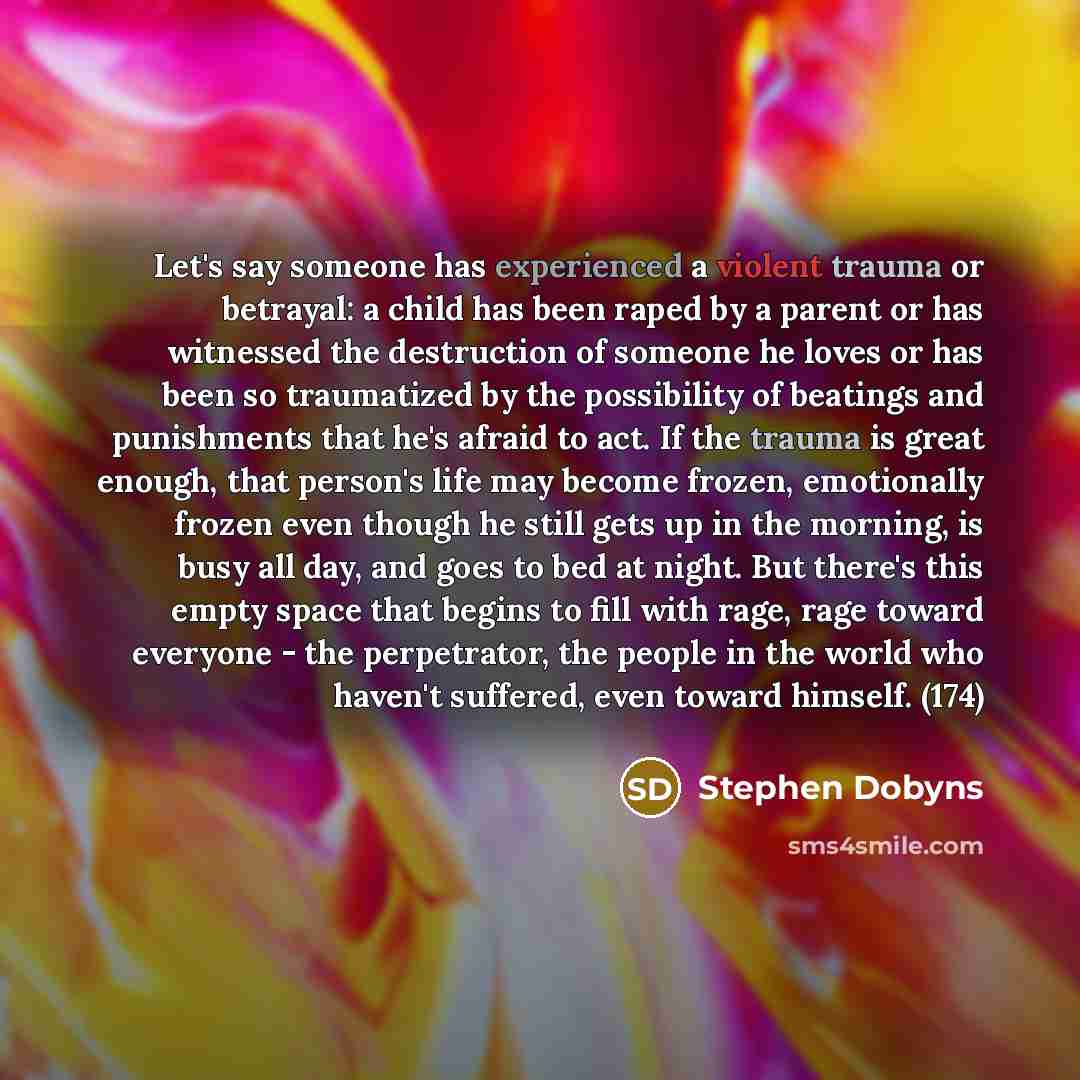 “Let's say someone has experienced a violent trauma or betrayal: a child has been raped by a parent or has witnessed the destruction of someone he loves or has been so traumatized by the possibility of beatings and punishments that he's afraid to act. If the trauma is great enough, that person's…” quote by Stephen Dobyns
