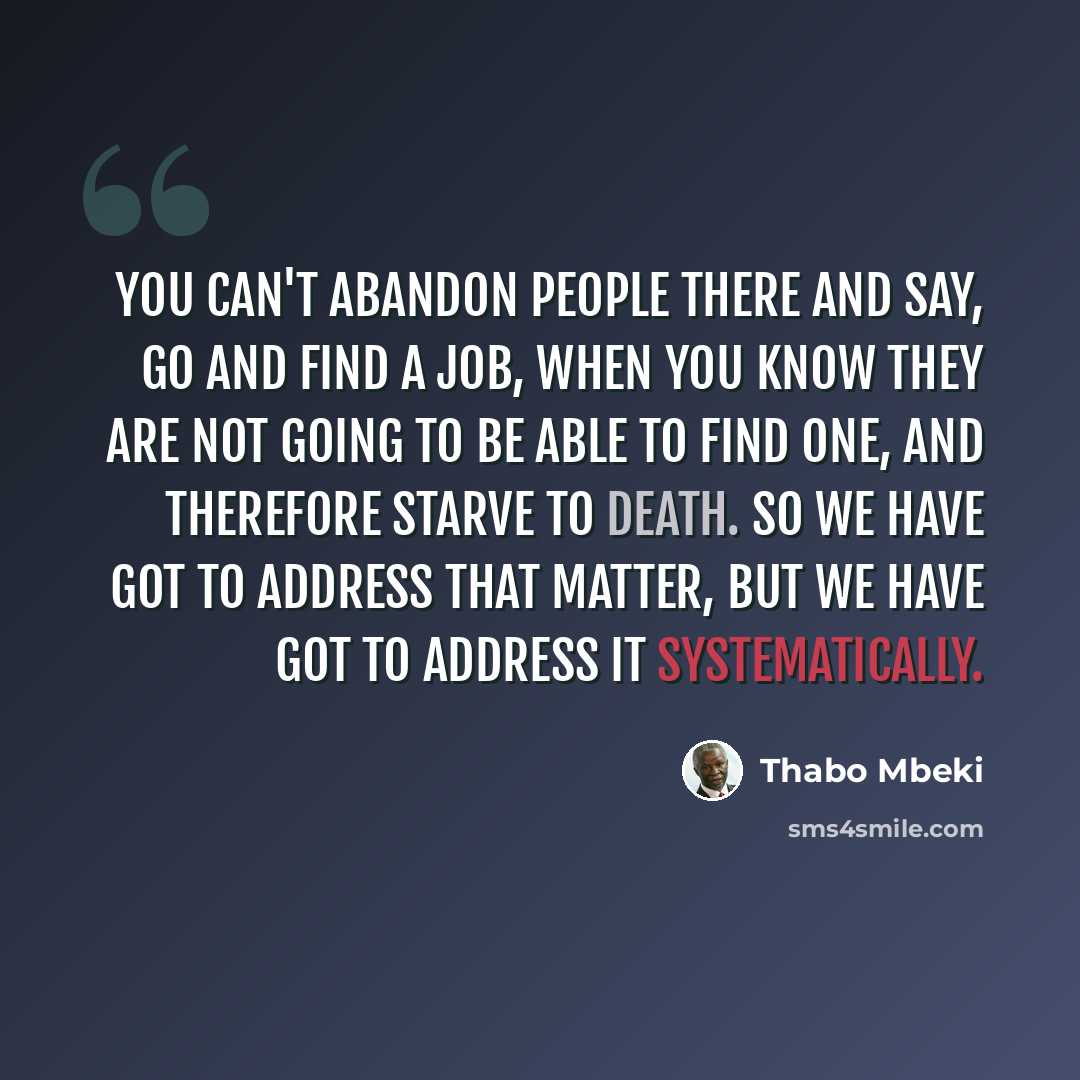 “You can't abandon people there and say, go and find a job, when you know they are not going to be able to find one, and therefore starve to death. So we have got to address that matter, but we have got to address it systematically.” quote by Thabo Mbeki