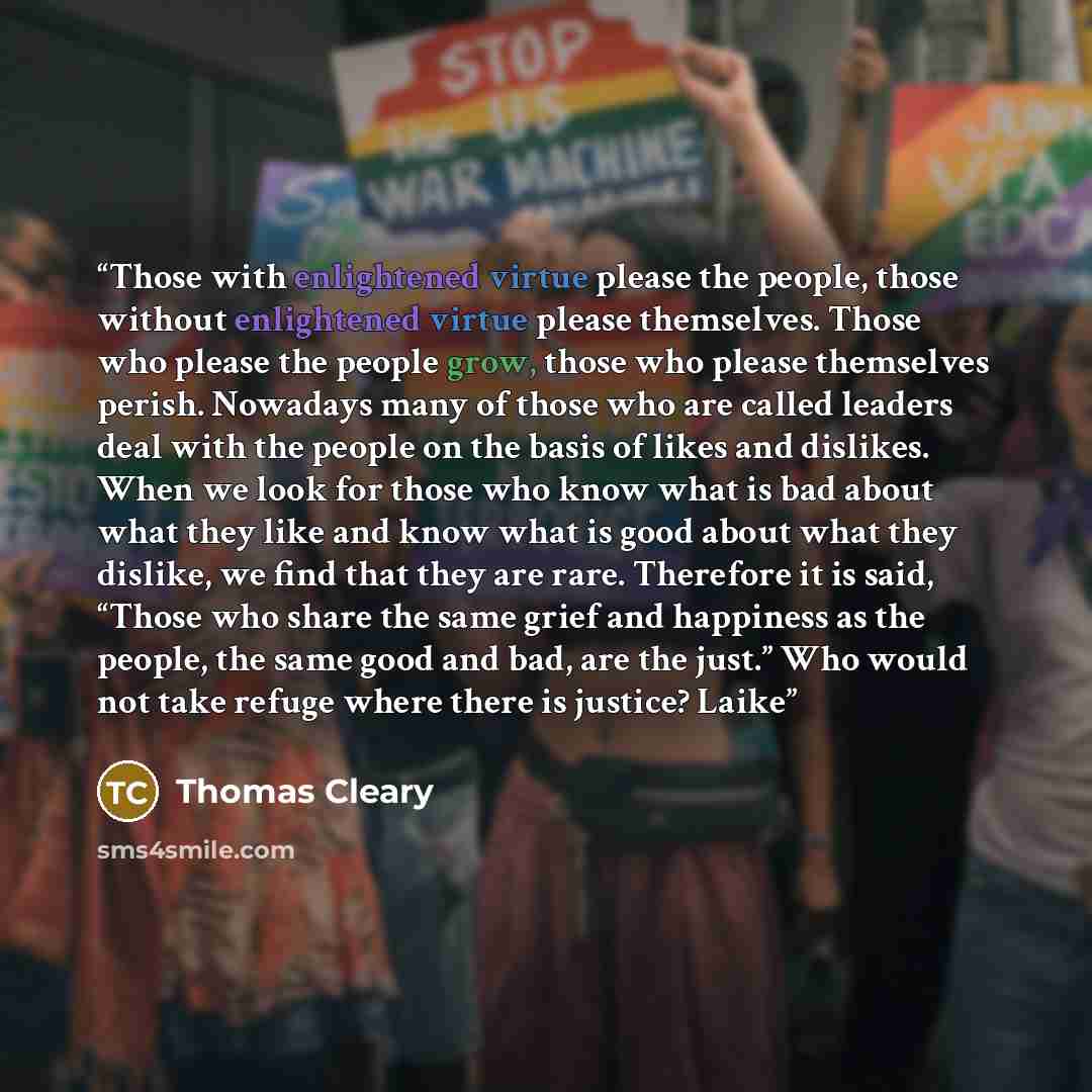 “Those with enlightened virtue please the people, those without enlightened virtue please themselves. Those who please the people grow, those who please themselves perish. Nowadays many of those who are called leaders deal with the people on the basis of likes and dislikes. When we look for those…” quote by Thomas Cleary