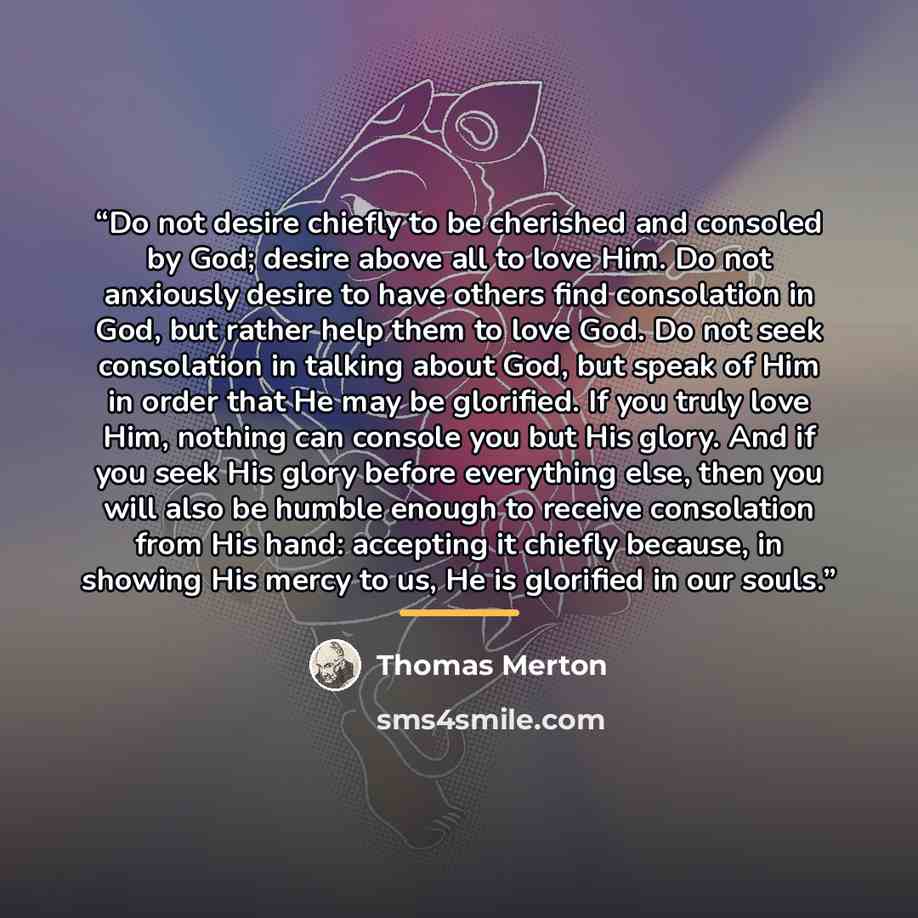 “Do not desire chiefly to be cherished and consoled by God; desire above all to love Him. Do not anxiously desire to have others find consolation in God, but rather help them to love God. Do not seek consolation in talking about God, but speak of Him in order that He may be glorified. If you truly…” quote by Thomas Merton