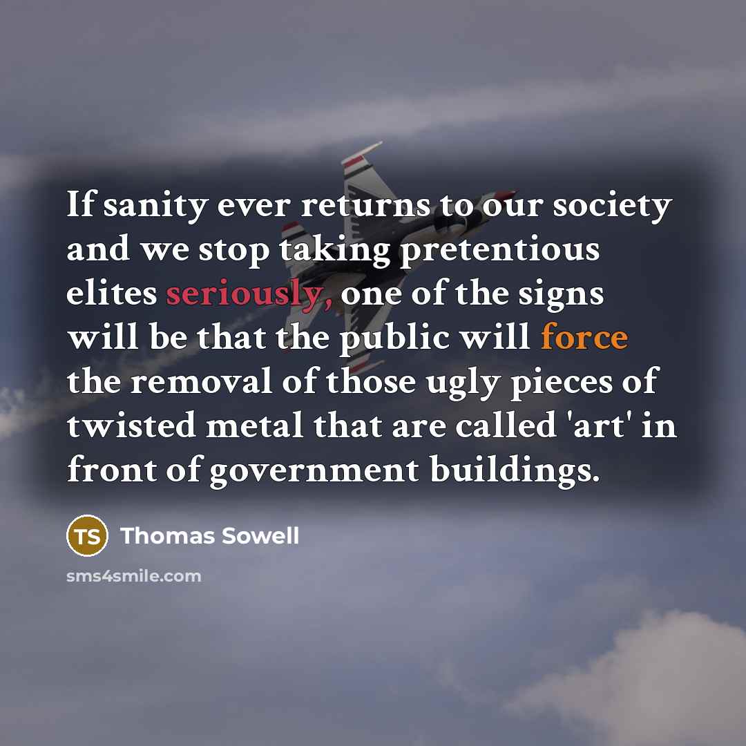 “If sanity ever returns to our society and we stop taking pretentious elites seriously, one of the signs will be that the public will force the removal of those ugly pieces of twisted metal that are called 'art' in front of government buildings.” quote by Thomas Sowell