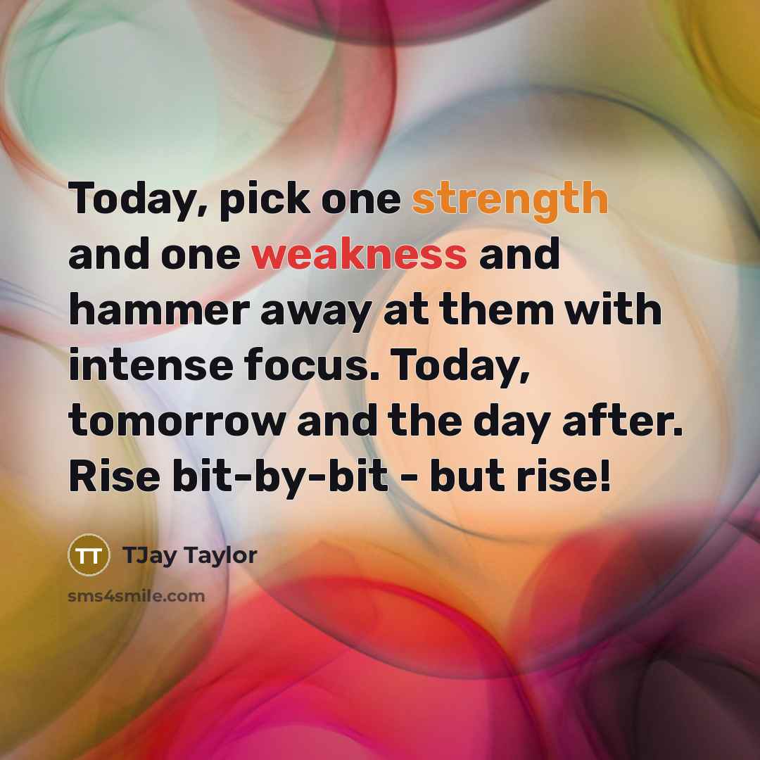 “Today, pick one strength and one weakness and hammer away at them with intense focus. Today, tomorrow and the day after. Rise bit-by-bit - but rise!” quote by TJay Taylor