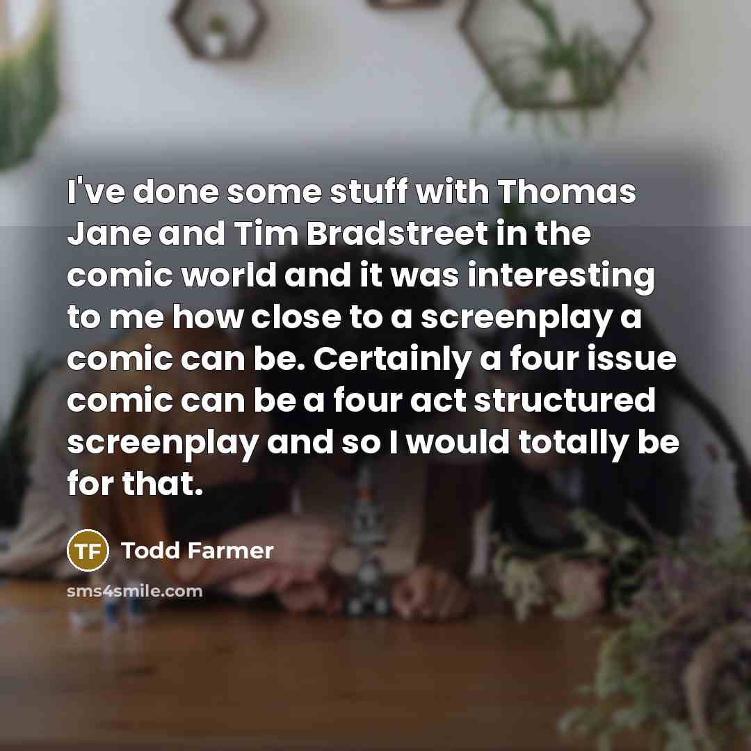 “I've done some stuff with Thomas Jane and Tim Bradstreet in the comic world and it was interesting to me how close to a screenplay a comic can be. Certainly a four issue comic can be a four act structured screenplay and so I would totally be for that.” quote by Todd Farmer