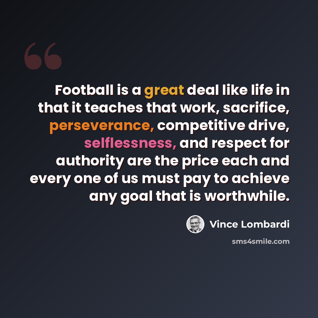 “Football is a great deal like life in that it teaches that work, sacrifice, perseverance, competitive drive, selflessness, and respect for authority are the price each and every one of us must pay to achieve any goal that is worthwhile.” quote by Vince Lombardi