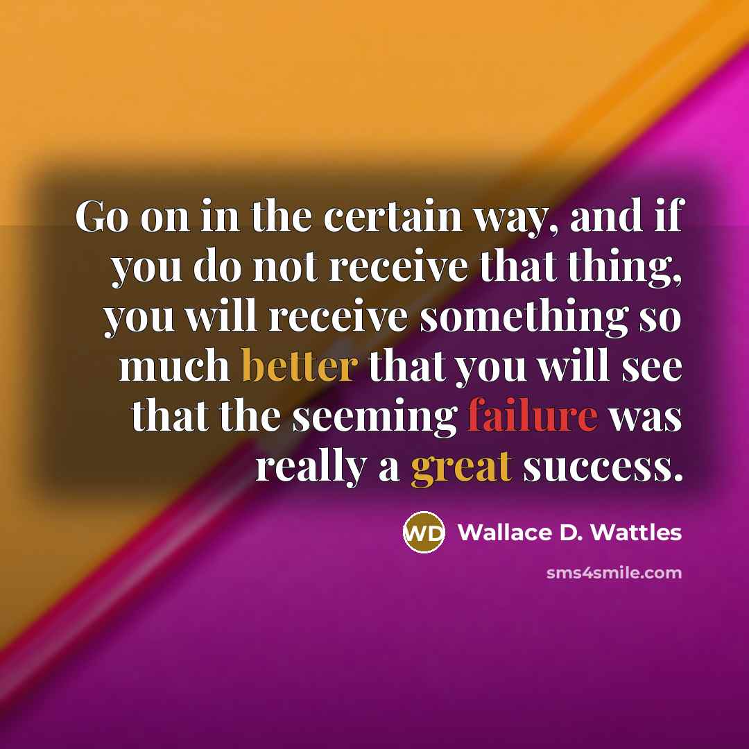 “Go on in the certain way, and if you do not receive that thing, you will receive something so much better that you will see that the seeming failure was really a great success.” quote by Wallace D. Wattles