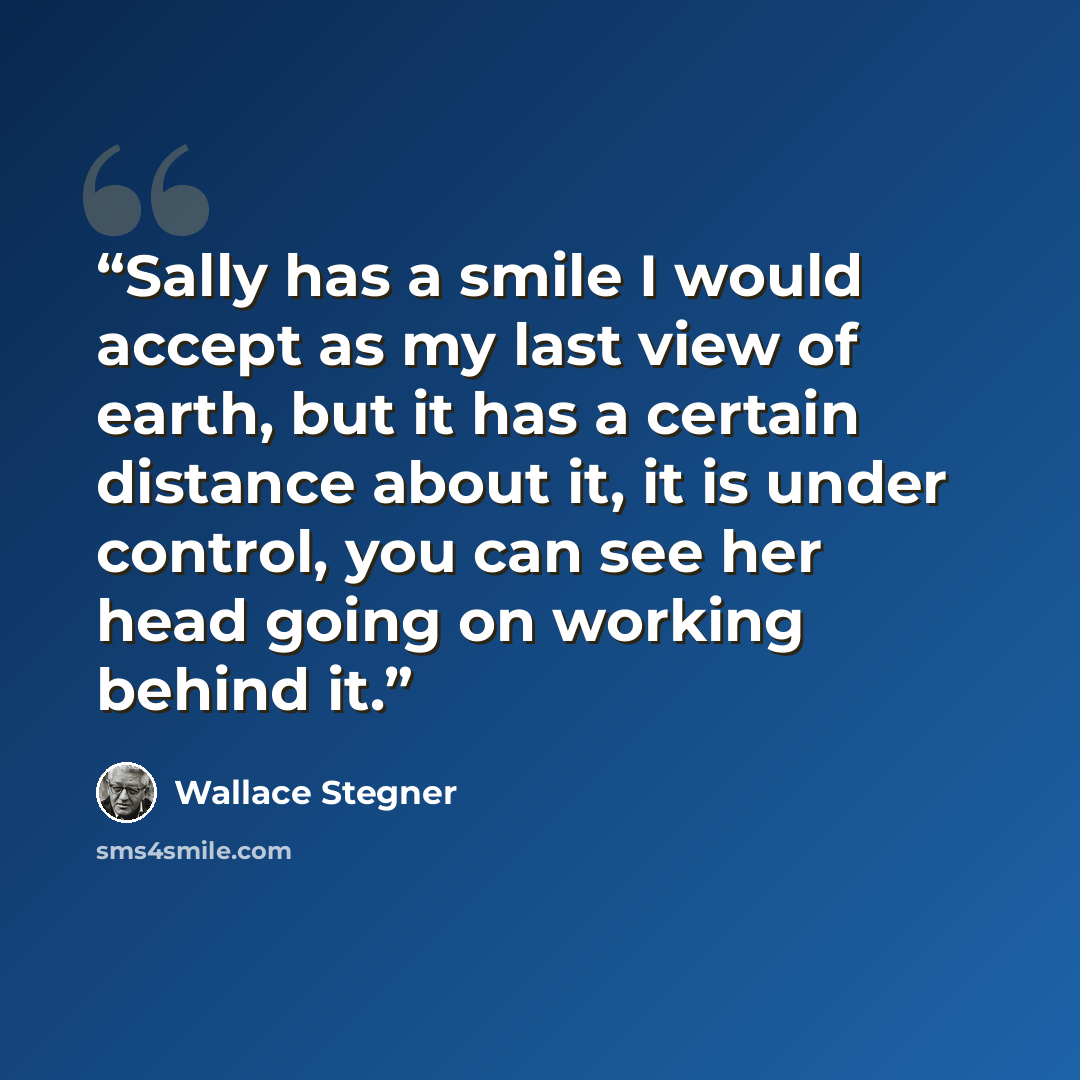 “Sally has a smile I would accept as my last view of earth, but it has a certain distance about it, it is under control, you can see her head going on working behind it.” quote by Wallace Stegner