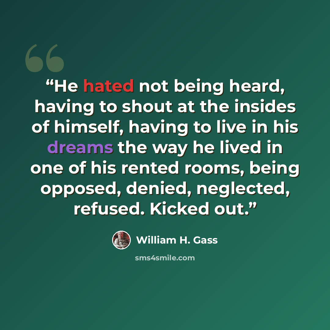 “He hated not being heard, having to shout at the insides of himself, having to live in his dreams the way he lived in one of his rented rooms, being opposed, denied, neglected, refused. Kicked out.” quote by William H. Gass